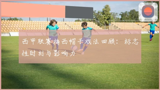 西甲联赛梅西帽子戏法回顾:标志性时刻与影响力