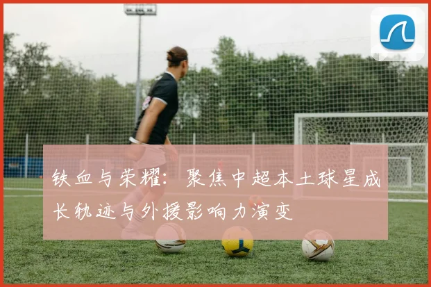 铁血与荣耀:聚焦中超本土球星成长轨迹与外援影响力演变